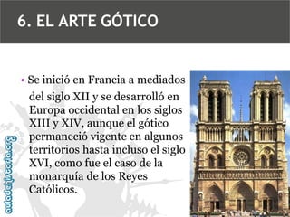 6. EL ARTE GÓTICO

• Se inició en Francia a mediados
del siglo XII y se desarrolló en
Europa occidental en los siglos
XIII y XIV, aunque el gótico
permaneció vigente en algunos
territorios hasta incluso el siglo
XVI, como fue el caso de la
monarquía de los Reyes
Católicos.

 