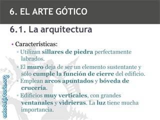6. EL ARTE GÓTICO
6.1. La arquitectura
• Características:
▫ Utilizan sillares de piedra perfectamente
labrados.
▫ El muro deja de ser un elemento sustentante y
sólo cumple la función de cierre del edificio.
▫ Emplean arcos apuntados y bóveda de
crucería.
▫ Edificios muy verticales, con grandes
ventanales y vidrieras. La luz tiene mucha
importancia.

 