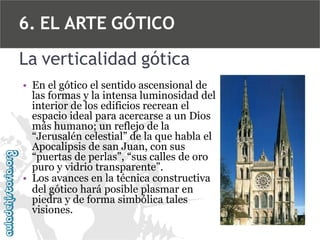 6. EL ARTE GÓTICO
La verticalidad gótica
• En el gótico el sentido ascensional de
las formas y la intensa luminosidad del
interior de los edificios recrean el
espacio ideal para acercarse a un Dios
más humano; un reflejo de la
“Jerusalén celestial” de la que habla el
Apocalipsis de san Juan, con sus
“puertas de perlas”, “sus calles de oro
puro y vidrio transparente”.
• Los avances en la técnica constructiva
del gótico hará posible plasmar en
piedra y de forma simbólica tales
visiones.

 