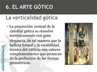 6. EL ARTE GÓTICO
La verticalidad gótica
• La proyección vertical de la
catedral gótica se resuelve
tectónicamente con gran
elegancia, de tal manera que la
belleza formal y la estabilidad
técnica del edificio son valores
complementarios que arrancan
de la perfección de las formas
geométricas.

 