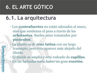 6. EL ARTE GÓTICO
6.1. La arquitectura
▫ Los contrafuertes no están adosados al muro,
sino que sostienen el peso a través de los
arbotantes. Suelen estar rematados por
pináculos.
▫ La planta es de cruz latina con un largo
transepto, pero éste aparece más alejado del
ábside.
▫ El ábside se amplia y está rodeado de capillas.
▫ En las fachadas suele haber un gran rosetón.

 