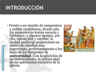 INTRODUCCIÓN
• Frente a un mundo de campesinos
y nobles analfabetos, donde sólo
los monasterios tenían escuela y
biblioteca, y algunos monjes, por
ello, sabían leer y escribir, la
ciudad medieval proporcionó un
centro de estudios muy
importante, preferentemente a los
hijos de los burgueses: la
universidad. Con la aparición de
las universidades, la cultura dejó
de ser patrimonio exclusivo de la
iglesia.

 