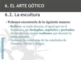 6. EL ARTE GÓTICO
6.2. La escultura
• Podemos encontrarla de la siguiente manera:
▫ Relieve: se suele decorar, al igual que en el
Románico, las fachadas, capiteles y portadas.
Se tiende a un mayor realismo que durante la
etapa anterior.
▫ Destacan las esculturas de las catedrales de
Chartres, Toledo y Burgos.

 