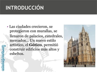 INTRODUCCIÓN

• Las ciudades crecieron, se
protegieron con murallas, se
llenaron de palacios, catedrales,
mercados… Un nuevo estilo
artístico, el Gótico, permitió
construir edificios más altos y
esbeltos.

 