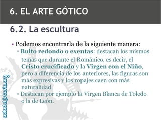 6. EL ARTE GÓTICO
6.2. La escultura
• Podemos encontrarla de la siguiente manera:
▫ Bulto redondo o exentas: destacan los mismos
temas que durante el Románico, es decir, el
Cristo crucificado y la Virgen con el Niño,
pero a diferencia de los anteriores, las figuras son
más expresivas y los ropajes caen con más
naturalidad.
▫ Destacan por ejemplo la Virgen Blanca de Toledo
o la de León.

 