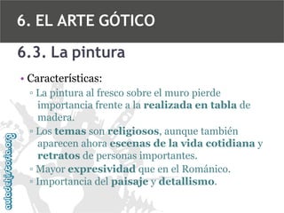 6. EL ARTE GÓTICO
6.3. La pintura
• Características:
▫ La pintura al fresco sobre el muro pierde
importancia frente a la realizada en tabla de
madera.
▫ Los temas son religiosos, aunque también
aparecen ahora escenas de la vida cotidiana y
retratos de personas importantes.
▫ Mayor expresividad que en el Románico.
▫ Importancia del paisaje y detallismo.

 