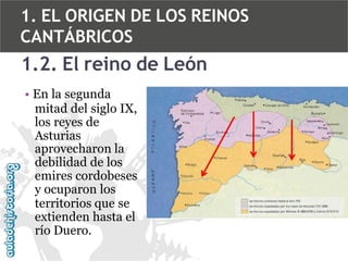 1. EL ORIGEN DE LOS REINOS
CANTÁBRICOS

1.2. El reino de León
• En la segunda
mitad del siglo IX,
los reyes de
Asturias
aprovecharon la
debilidad de los
emires cordobeses
y ocuparon los
territorios que se
extienden hasta el
río Duero.

 