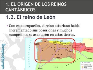 1. EL ORIGEN DE LOS REINOS
CANTÁBRICOS

1.2. El reino de León
• Con esta ocupación, el reino asturiano había
incrementado sus posesiones y muchos
campesinos se asentaron en estas tierras.

 