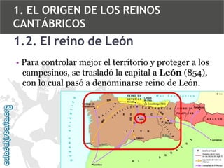 1. EL ORIGEN DE LOS REINOS
CANTÁBRICOS

1.2. El reino de León
• Para controlar mejor el territorio y proteger a los
campesinos, se trasladó la capital a León (854),
con lo cual pasó a denominarse reino de León.

 
