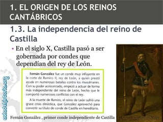 1. EL ORIGEN DE LOS REINOS
CANTÁBRICOS
1.3. La independencia del reino de
Castilla
• En el siglo X, Castilla pasó a ser
gobernada por condes que
dependían del rey de León.

Fernán González , primer conde independiente de Castilla

 