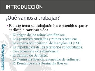 INTRODUCCIÓN
¿Qué vamos a trabajar?
• En este tema se trabajarán los contenidos que se
indican a continuación:
▫
▫
▫
▫
▫
▫
▫
▫

El origen de los reinos cantábricos.
Los primeros condados y reinos pirenaicos.
La expansión territorial de los siglos XI y XII.
La repoblación de los territorios conquistados.
Una economía de subsistencia.
El Camino de Santiago.
La Península Ibérica: encuentro de culturas.
El Románico en la Península Ibérica.

 