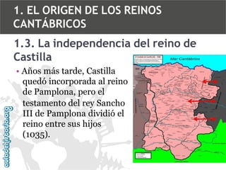 1. EL ORIGEN DE LOS REINOS
CANTÁBRICOS
1.3. La independencia del reino de
Castilla
• Años más tarde, Castilla
quedó incorporada al reino
de Pamplona, pero el
testamento del rey Sancho
III de Pamplona dividió el
reino entre sus hijos
(1035).

 