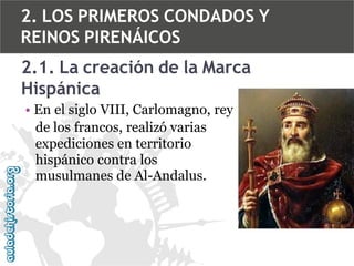 2. LOS PRIMEROS CONDADOS Y
REINOS PIRENÁICOS

2.1. La creación de la Marca
Hispánica
• En el siglo VIII, Carlomagno, rey
de los francos, realizó varias
expediciones en territorio
hispánico contra los
musulmanes de Al-Andalus.

 