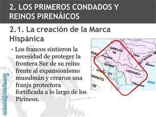 2. LOS PRIMEROS CONDADOS Y
REINOS PIRENÁICOS
2.1. La creación de la Marca
Hispánica
• Los francos sintieron la
necesidad de proteger la
frontera Sur de su reino
frente al expansionismo
musulmán y crearon una
franja protectora
fortificada a lo largo de los
Pirineos.

 