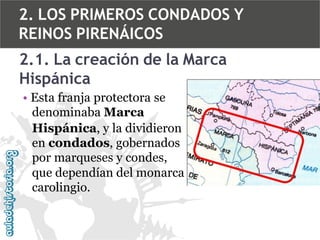 2. LOS PRIMEROS CONDADOS Y
REINOS PIRENÁICOS

2.1. La creación de la Marca
Hispánica
• Esta franja protectora se
denominaba Marca
Hispánica, y la dividieron
en condados, gobernados
por marqueses y condes,
que dependían del monarca
carolingio.

 