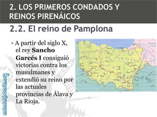 2. LOS PRIMEROS CONDADOS Y
REINOS PIRENÁICOS

2.2. El reino de Pamplona
• A partir del siglo X,
el rey Sancho
Garcés I consiguió
victorias contra los
musulmanes y
extendió su reino por
las actuales
provincias de Álava y
La Rioja.

 