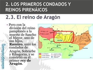 2. LOS PRIMEROS CONDADOS Y
REINOS PIRENÁICOS

2.3. El reino de Aragón
• Pero con la
división del reino
pamplonés a la
muerte de Sancho
el Mayor, uno de
sus hijos,
Ramiro, unió los
condados de
Aragón, Sobrarbe
y Ribagorza, y se
convirtió en el
primer rey de
Aragón.

 