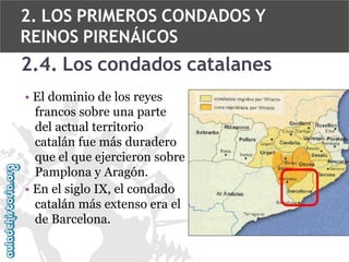 2. LOS PRIMEROS CONDADOS Y
REINOS PIRENÁICOS

2.4. Los condados catalanes
• El dominio de los reyes
francos sobre una parte
del actual territorio
catalán fue más duradero
que el que ejercieron sobre
Pamplona y Aragón.
• En el siglo IX, el condado
catalán más extenso era el
de Barcelona.

 