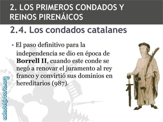 2. LOS PRIMEROS CONDADOS Y
REINOS PIRENÁICOS

2.4. Los condados catalanes
• El paso definitivo para la
independencia se dio en época de
Borrell II, cuando este conde se
negó a renovar el juramento al rey
franco y convirtió sus dominios en
hereditarios (987).

 
