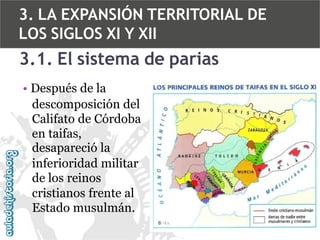3. LA EXPANSIÓN TERRITORIAL DE
LOS SIGLOS XI Y XII

3.1. El sistema de parias
• Después de la
descomposición del
Califato de Córdoba
en taifas,
desapareció la
inferioridad militar
de los reinos
cristianos frente al
Estado musulmán.

 