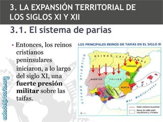 3. LA EXPANSIÓN TERRITORIAL DE
LOS SIGLOS XI Y XII

3.1. El sistema de parias
• Entonces, los reinos
cristianos
peninsulares
iniciaron, a lo largo
del siglo XI, una
fuerte presión
militar sobre las
taifas.

 