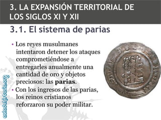 3. LA EXPANSIÓN TERRITORIAL DE
LOS SIGLOS XI Y XII

3.1. El sistema de parias
• Los reyes musulmanes
intentaron detener los ataques
comprometiéndose a
entregarles anualmente una
cantidad de oro y objetos
preciosos: las parias.
• Con los ingresos de las parias,
los reinos cristianos
reforzaron su poder militar.

 
