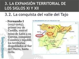 3. LA EXPANSIÓN TERRITORIAL DE
LOS SIGLOS XI Y XII
3.2. La conquista del valle del Tajo
• Fernando I
(1037-1065),
primer rey de
Castilla, unió el
reino de León a su
Corona, conquistó
Coimbra y repobló
los territorios
despoblados al Sur
del Duero, hasta
Ávila.

 