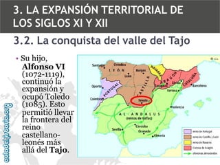 3. LA EXPANSIÓN TERRITORIAL DE
LOS SIGLOS XI Y XII
3.2. La conquista del valle del Tajo
• Su hijo,
Alfonso VI
(1072-1119),
continuó la
expansión y
ocupó Toledo
(1085). Esto
permitió llevar
la frontera del
reino
castellanoleonés más
allá del Tajo.

 