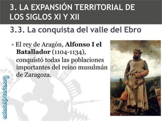 3. LA EXPANSIÓN TERRITORIAL DE
LOS SIGLOS XI Y XII
3.3. La conquista del valle del Ebro
• El rey de Aragón, Alfonso I el
Batallador (1104-1134),
conquistó todas las poblaciones
importantes del reino musulmán
de Zaragoza.

 