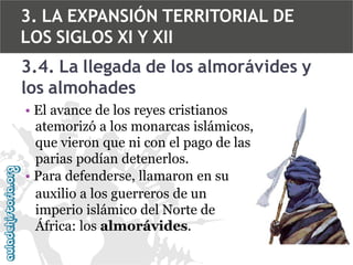 3. LA EXPANSIÓN TERRITORIAL DE
LOS SIGLOS XI Y XII
3.4. La llegada de los almorávides y
los almohades
• El avance de los reyes cristianos
atemorizó a los monarcas islámicos,
que vieron que ni con el pago de las
parias podían detenerlos.
• Para defenderse, llamaron en su
auxilio a los guerreros de un
imperio islámico del Norte de
África: los almorávides.

 