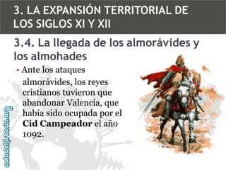 3. LA EXPANSIÓN TERRITORIAL DE
LOS SIGLOS XI Y XII
3.4. La llegada de los almorávides y
los almohades
• Ante los ataques
almorávides, los reyes
cristianos tuvieron que
abandonar Valencia, que
había sido ocupada por el
Cid Campeador el año
1092.

 