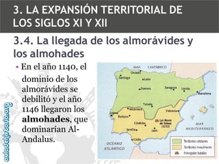 3. LA EXPANSIÓN TERRITORIAL DE
LOS SIGLOS XI Y XII

3.4. La llegada de los almorávides y
los almohades
• En el año 1140, el
dominio de los
almorávides se
debilitó y el año
1146 llegaron los
almohades, que
dominarían AlAndalus.

 
