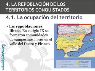 4. LA REPOBLACIÓN DE LOS
TERRITORIOS CONQUISTADOS

4.1. La ocupación del territorio
• Las repoblaciones
libres. En el siglo IX se
formaron comunidades
de campesinos libres en el
valle del Duero y Pirineo.

 