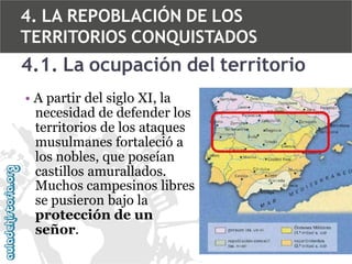 4. LA REPOBLACIÓN DE LOS
TERRITORIOS CONQUISTADOS

4.1. La ocupación del territorio
• A partir del siglo XI, la
necesidad de defender los
territorios de los ataques
musulmanes fortaleció a
los nobles, que poseían
castillos amurallados.
Muchos campesinos libres
se pusieron bajo la
protección de un
señor.

 