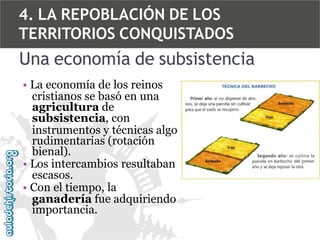 4. LA REPOBLACIÓN DE LOS
TERRITORIOS CONQUISTADOS

Una economía de subsistencia
• La economía de los reinos
cristianos se basó en una
agricultura de
subsistencia, con
instrumentos y técnicas algo
rudimentarias (rotación
bienal).
• Los intercambios resultaban
escasos.
• Con el tiempo, la
ganadería fue adquiriendo
importancia.

 