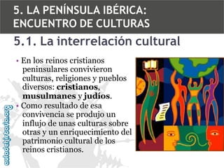 5. LA PENÍNSULA IBÉRICA:
ENCUENTRO DE CULTURAS

5.1. La interrelación cultural
• En los reinos cristianos
peninsulares convivieron
culturas, religiones y pueblos
diversos: cristianos,
musulmanes y judíos.
• Como resultado de esa
convivencia se produjo un
influjo de unas culturas sobre
otras y un enriquecimiento del
patrimonio cultural de los
reinos cristianos.

 