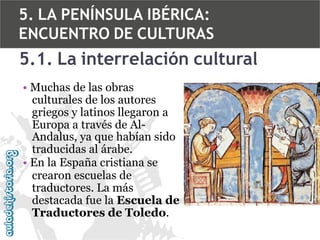 5. LA PENÍNSULA IBÉRICA:
ENCUENTRO DE CULTURAS

5.1. La interrelación cultural
• Muchas de las obras
culturales de los autores
griegos y latinos llegaron a
Europa a través de AlAndalus, ya que habían sido
traducidas al árabe.
• En la España cristiana se
crearon escuelas de
traductores. La más
destacada fue la Escuela de
Traductores de Toledo.

 