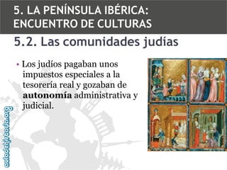 5. LA PENÍNSULA IBÉRICA:
ENCUENTRO DE CULTURAS

5.2. Las comunidades judías
• Los judíos pagaban unos
impuestos especiales a la
tesorería real y gozaban de
autonomía administrativa y
judicial.

 