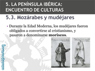 5. LA PENÍNSULA IBÉRICA:
ENCUENTRO DE CULTURAS

5.3. Mozárabes y mudéjares
• Durante la Edad Moderna, los mudéjares fueron
obligados a convertirse al cristianismo, y
pasaron a denominarse moriscos.

 
