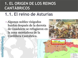 1. EL ORIGEN DE LOS REINOS
CANTÁBRICOS

1.1. El reino de Asturias
• Algunos nobles visigodos
huidos después de la derrota
de Guadalete se refugiaron en
la zona montañosa de la
Cordillera Cantábrica.

 