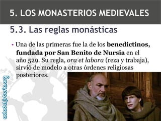 5. LOS MONASTERIOS MEDIEVALES
5.3. Las reglas monásticas
• Una de las primeras fue la de los benedictinos,
fundada por San Benito de Nursia en el
año 529. Su regla, ora et labora (reza y trabaja),
sirvió de modelo a otras órdenes religiosas
posteriores.

 