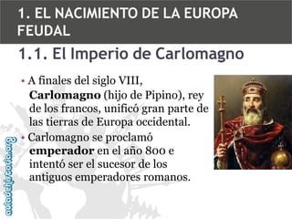 1. EL NACIMIENTO DE LA EUROPA
FEUDAL

1.1. El Imperio de Carlomagno
• A finales del siglo VIII,
Carlomagno (hijo de Pipino), rey
de los francos, unificó gran parte de
las tierras de Europa occidental.
• Carlomagno se proclamó
emperador en el año 800 e
intentó ser el sucesor de los
antiguos emperadores romanos.

 