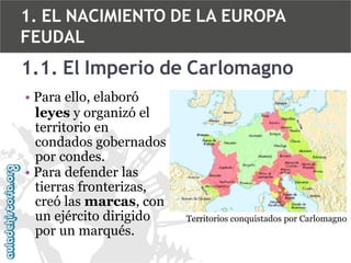 1. EL NACIMIENTO DE LA EUROPA
FEUDAL

1.1. El Imperio de Carlomagno
• Para ello, elaboró
leyes y organizó el
territorio en
condados gobernados
por condes.
• Para defender las
tierras fronterizas,
creó las marcas, con
un ejército dirigido
por un marqués.

Territorios conquistados por Carlomagno

 