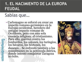 1. EL NACIMIENTO DE LA EUROPA
FEUDAL

Sabías que…
• Carlomagno se esforzó en crear un
imperio romano-germánico en la
Europa occidental, heredero del
antiguo imperio romano de
Occidente, pero con una sola
creencia religiosa: el cristianismo.
Para ello, guerreó contra los
lombardos, los sajones, los turingios,
los bávaros, los bretones, los
daneses… Se enfrentó también a los
musulmanes en la península ibérica,
donde intentó conquistar Zaragoza
in éxito.

 