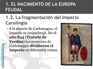 1. EL NACIMIENTO DE LA EUROPA
FEUDAL

1.2. La fragmentación del Imperio
Carolingio
• A la muerte de Carlomagno, el
Imperio se resquebrajó. En el
año 843 (Tratado de
Verdún) los sucesores de
Carlomagno dividieron el
Imperio en diferentes reinos.

 