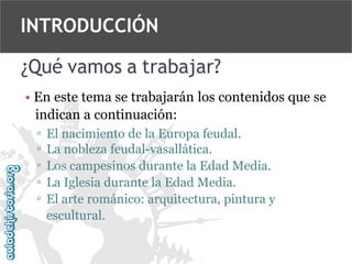 INTRODUCCIÓN
¿Qué vamos a trabajar?
• En este tema se trabajarán los contenidos que se
indican a continuación:
▫
▫
▫
▫
▫

El nacimiento de la Europa feudal.
La nobleza feudal-vasallática.
Los campesinos durante la Edad Media.
La Iglesia durante la Edad Media.
El arte románico: arquitectura, pintura y
escultural.

 