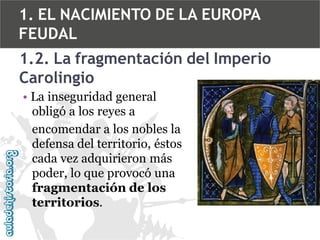 1. EL NACIMIENTO DE LA EUROPA
FEUDAL
1.2. La fragmentación del Imperio
Carolingio
• La inseguridad general
obligó a los reyes a
encomendar a los nobles la
defensa del territorio, éstos
cada vez adquirieron más
poder, lo que provocó una
fragmentación de los
territorios.

 