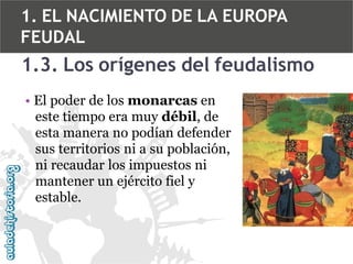 1. EL NACIMIENTO DE LA EUROPA
FEUDAL

1.3. Los orígenes del feudalismo
• El poder de los monarcas en
este tiempo era muy débil, de
esta manera no podían defender
sus territorios ni a su población,
ni recaudar los impuestos ni
mantener un ejército fiel y
estable.

 