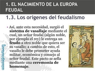 1. EL NACIMIENTO DE LA EUROPA
FEUDAL

1.3. Los orígenes del feudalismo
• Así, ante esta necesidad, surgió el
sistema de vasallaje mediante el
cual, un señor feudal (algún noble,
por ejemplo el rey) le entrega un
feudo a otro noble que quiera ser
su vasallo; a cambio de esto, el
vasallo le debe prometer ayuda
militar, económica y consejo al
señor feudal. Este pacto se sella
mediante una ceremonia de
homenaje.

 