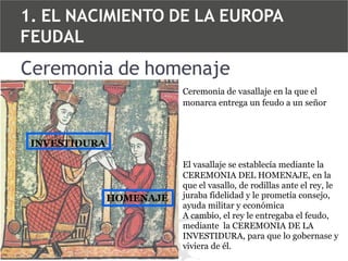 1. EL NACIMIENTO DE LA EUROPA
FEUDAL

Ceremonia de homenaje
Ceremonia de vasallaje en la que el
monarca entrega un feudo a un señor

INVESTIDURA

HOMENAJE

El vasallaje se establecía mediante la
CEREMONIA DEL HOMENAJE, en la
que el vasallo, de rodillas ante el rey, le
juraba fidelidad y le prometía consejo,
ayuda militar y económica
A cambio, el rey le entregaba el feudo,
mediante la CEREMONIA DE LA
INVESTIDURA, para que lo gobernase y
viviera de él.

 